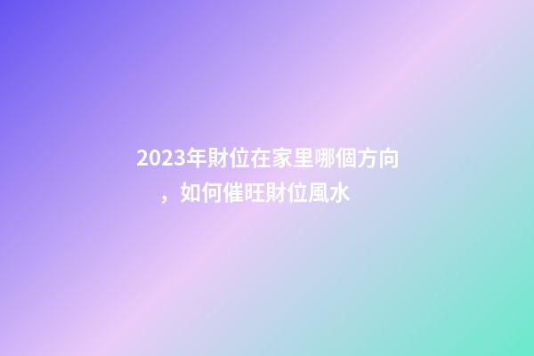 2023年財位在家里哪個方向，如何催旺財位風水
